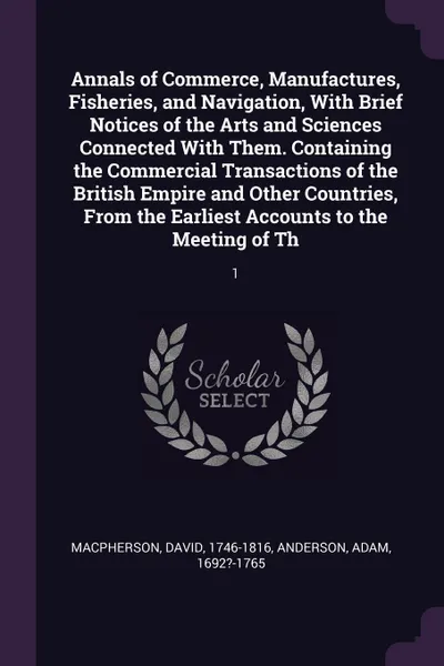 Обложка книги Annals of Commerce, Manufactures, Fisheries, and Navigation, With Brief Notices of the Arts and Sciences Connected With Them. Containing the Commercial Transactions of the British Empire and Other Countries, From the Earliest Accounts to the Meeti..., David Macpherson, Adam Anderson