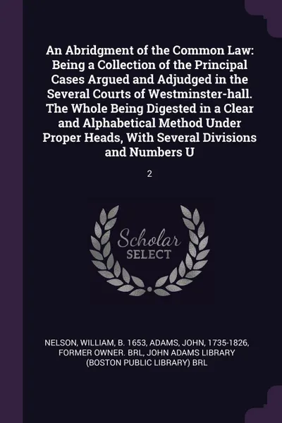 Обложка книги An Abridgment of the Common Law. Being a Collection of the Principal Cases Argued and Adjudged in the Several Courts of Westminster-hall. The Whole Being Digested in a Clear and Alphabetical Method Under Proper Heads, With Several Divisions and Nu..., William Nelson, John Adams