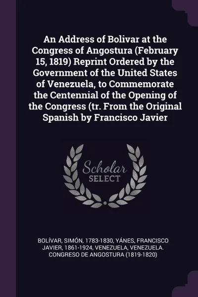 Обложка книги An Address of Bolivar at the Congress of Angostura (February 15, 1819) Reprint Ordered by the Government of the United States of Venezuela, to Commemorate the Centennial of the Opening of the Congress (tr. From the Original Spanish by Francisco Ja..., Simón Bolívar, Francisco Javier Yánes