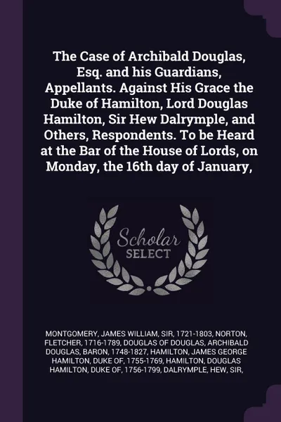 Обложка книги The Case of Archibald Douglas, Esq. and his Guardians, Appellants. Against His Grace the Duke of Hamilton, Lord Douglas Hamilton, Sir Hew Dalrymple, and Others, Respondents. To be Heard at the Bar of the House of Lords, on Monday, the 16th day of ..., James William Montgomery, Fletcher Norton