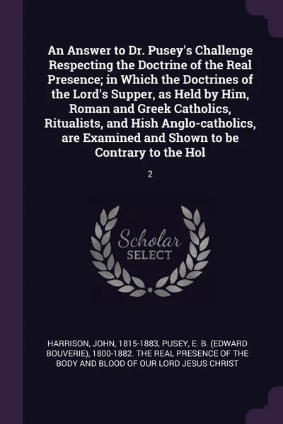 Обложка книги An Answer to Dr. Pusey's Challenge Respecting the Doctrine of the Real Presence; in Which the Doctrines of the Lord's Supper, as Held by Him, Roman and Greek Catholics, Ritualists, and Hish Anglo-catholics, are Examined and Shown to be Contrary to..., John Harrison