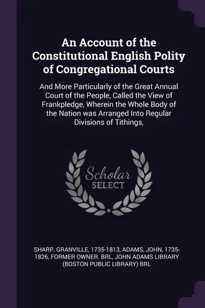 Обложка книги An Account of the Constitutional English Polity of Congregational Courts. And More Particularly of the Great Annual Court of the People, Called the View of Frankpledge, Wherein the Whole Body of the Nation was Arranged Into Regular Divisions of Ti..., Granville Sharp, John Adams