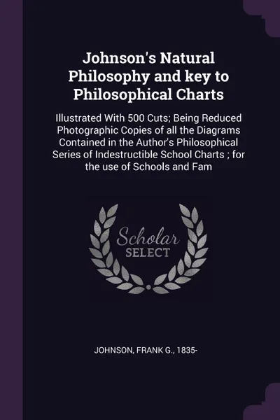 Обложка книги Johnson's Natural Philosophy and key to Philosophical Charts. Illustrated With 500 Cuts; Being Reduced Photographic Copies of all the Diagrams Contained in the Author's Philosophical Series of Indestructible School Charts ; for the use of Schools ..., Frank G. Johnson