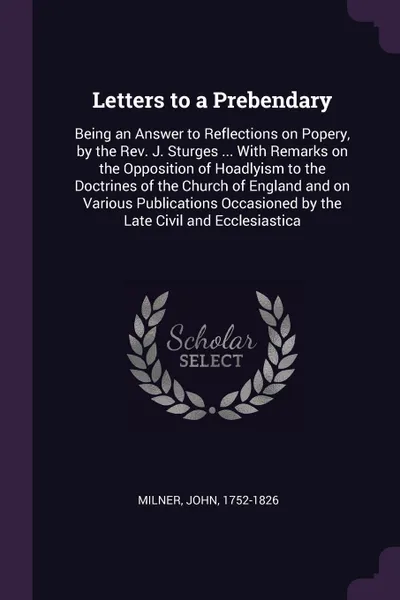 Обложка книги Letters to a Prebendary. Being an Answer to Reflections on Popery, by the Rev. J. Sturges ... With Remarks on the Opposition of Hoadlyism to the Doctrines of the Church of England and on Various Publications Occasioned by the Late Civil and Eccles..., John Milner