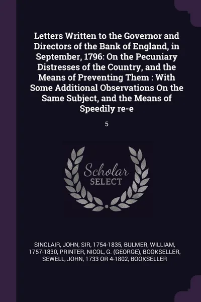 Обложка книги Letters Written to the Governor and Directors of the Bank of England, in September, 1796. On the Pecuniary Distresses of the Country, and the Means of Preventing Them : With Some Additional Observations On the Same Subject, and the Means of Speedi..., John Sinclair, William Bulmer, G bookseller Nicol