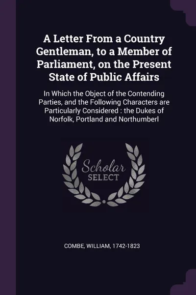 Обложка книги A Letter From a Country Gentleman, to a Member of Parliament, on the Present State of Public Affairs. In Which the Object of the Contending Parties, and the Following Characters are Particularly Considered : the Dukes of Norfolk, Portland and Nort..., William Combe