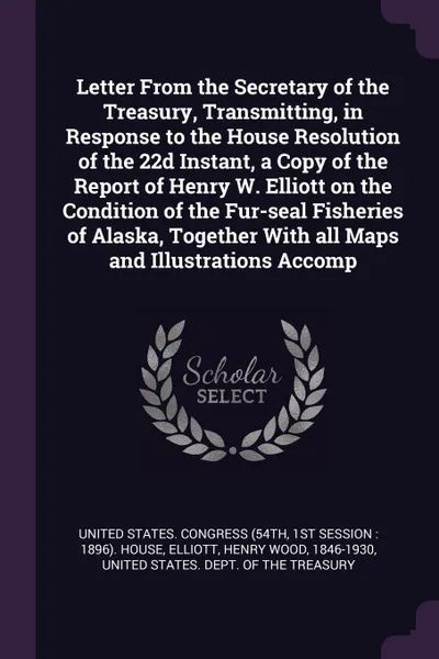 Обложка книги Letter From the Secretary of the Treasury, Transmitting, in Response to the House Resolution of the 22d Instant, a Copy of the Report of Henry W. Elliott on the Condition of the Fur-seal Fisheries of Alaska, Together With all Maps and Illustration..., Henry Wood Elliott