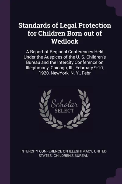 Обложка книги Standards of Legal Protection for Children Born out of Wedlock. A Report of Regional Conferences Held Under the Auspices of the U. S. Children's Bureau and the Intercity Conference on Illegitimacy, Chicago, Ill., February 9-10, 1920, NewYork, N. Y..., 