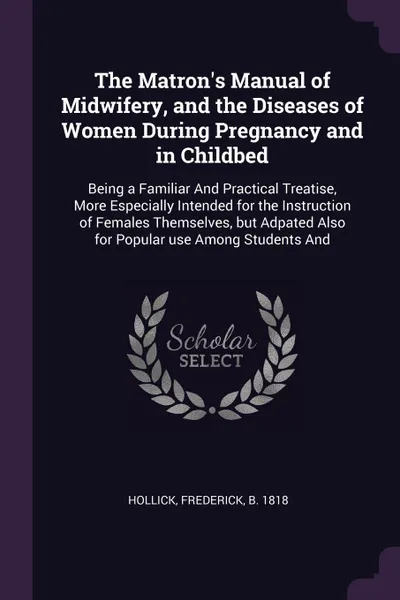 Обложка книги The Matron's Manual of Midwifery, and the Diseases of Women During Pregnancy and in Childbed. Being a Familiar And Practical Treatise, More Especially Intended for the Instruction of Females Themselves, but Adpated Also for Popular use Among Stude..., Frederick Hollick