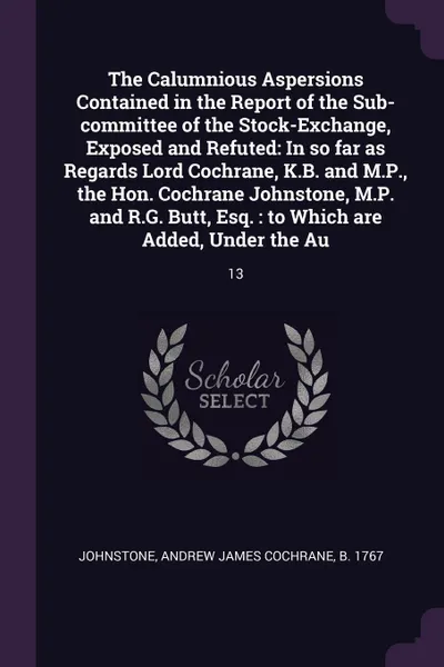Обложка книги The Calumnious Aspersions Contained in the Report of the Sub-committee of the Stock-Exchange, Exposed and Refuted. In so far as Regards Lord Cochrane, K.B. and M.P., the Hon. Cochrane Johnstone, M.P. and R.G. Butt, Esq. : to Which are Added, Under..., Andrew James Cochrane Johnstone