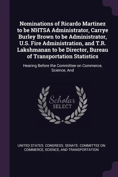 Обложка книги Nominations of Ricardo Martinez to be NHTSA Administrator, Carrye Burley Brown to be Administrator, U.S. Fire Administration, and T.R. Lakshmanan to be Director, Bureau of Transportation Statistics. Hearing Before the Committee on Commerce, Scienc..., 