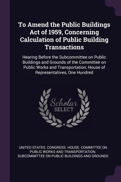 Обложка книги To Amend the Public Buildings Act of 1959, Concerning Calculation of Public Building Transactions. Hearing Before the Subcommittee on Public Buildings and Grounds of the Committee on Public Works and Transportation, House of Representatives, One H..., 