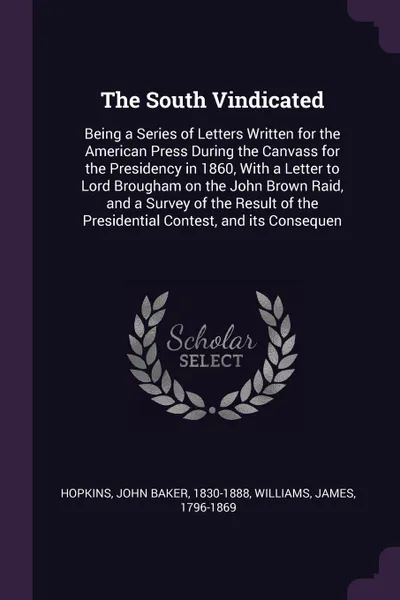 Обложка книги The South Vindicated. Being a Series of Letters Written for the American Press During the Canvass for the Presidency in 1860, With a Letter to Lord Brougham on the John Brown Raid, and a Survey of the Result of the Presidential Contest, and its Co..., John Baker Hopkins, James Williams