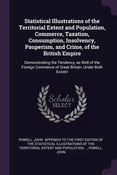 Обложка книги Statistical Illustrations of the Territorial Extent and Population, Commerce, Taxation, Consumption, Insolvency, Pauperism, and Crime, of the British Empire. Demonstrating the Tendency, as Well of the Foreign Commerce of Great Britain, Under Both ..., John Powell