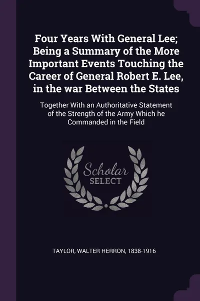 Обложка книги Four Years With General Lee; Being a Summary of the More Important Events Touching the Career of General Robert E. Lee, in the war Between the States. Together With an Authoritative Statement of the Strength of the Army Which he Commanded in the F..., Walter Herron Taylor