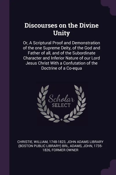 Обложка книги Discourses on the Divine Unity. Or, A Scriptural Proof and Demonstration of the one Supreme Deity, of the God and Father of all, and of the Subordinate Character and Inferior Nature of our Lord Jesus Christ With a Confutation of the Doctrine of a ..., William Christie, John Adams