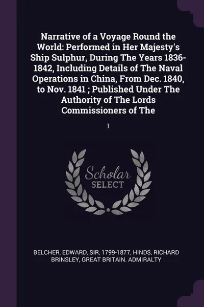 Обложка книги Narrative of a Voyage Round the World. Performed in Her Majesty's Ship Sulphur, During The Years 1836-1842, Including Details of The Naval Operations in China, From Dec. 1840, to Nov. 1841 ; Published Under The Authority of The Lords Commissioners..., Edward Belcher, Richard Brinsley Hinds, Great Britain. Admiralty