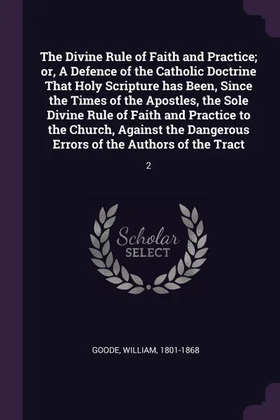 Обложка книги The Divine Rule of Faith and Practice; or, A Defence of the Catholic Doctrine That Holy Scripture has Been, Since the Times of the Apostles, the Sole Divine Rule of Faith and Practice to the Church, Against the Dangerous Errors of the Authors of t..., William Goode