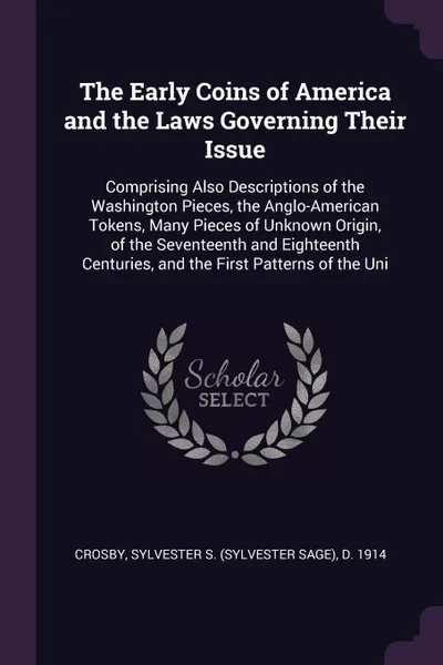 Обложка книги The Early Coins of America and the Laws Governing Their Issue. Comprising Also Descriptions of the Washington Pieces, the Anglo-American Tokens, Many Pieces of Unknown Origin, of the Seventeenth and Eighteenth Centuries, and the First Patterns of ..., Sylvester S. d. 1914 Crosby