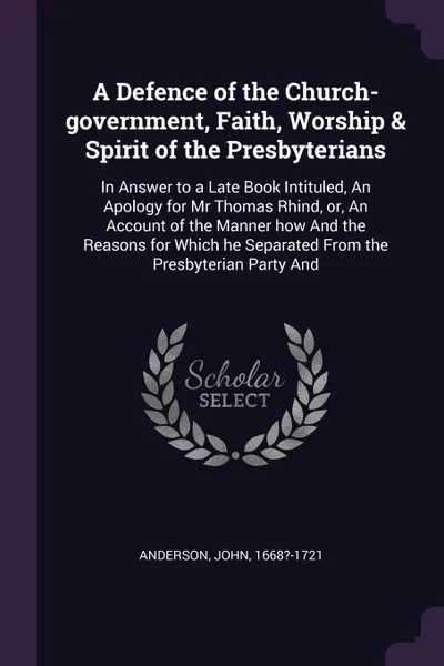 Обложка книги A Defence of the Church-government, Faith, Worship & Spirit of the Presbyterians. In Answer to a Late Book Intituled, An Apology for Mr Thomas Rhind, or, An Account of the Manner how And the Reasons for Which he Separated From the Presbyterian Par..., John Anderson