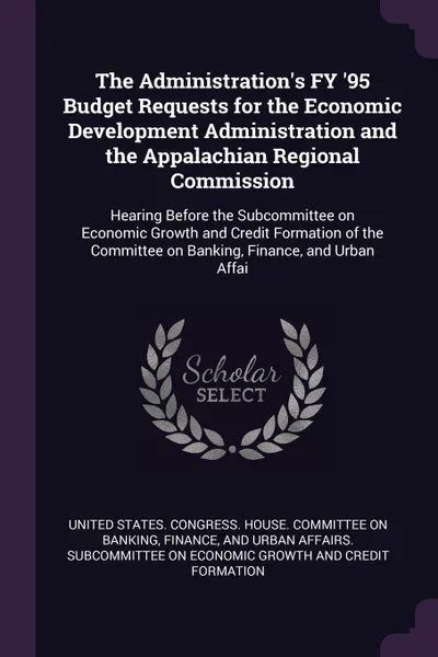 Обложка книги The Administration's FY '95 Budget Requests for the Economic Development Administration and the Appalachian Regional Commission. Hearing Before the Subcommittee on Economic Growth and Credit Formation of the Committee on Banking, Finance, and Urba..., 