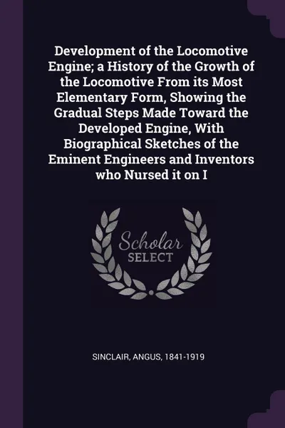 Обложка книги Development of the Locomotive Engine; a History of the Growth of the Locomotive From its Most Elementary Form, Showing the Gradual Steps Made Toward the Developed Engine, With Biographical Sketches of the Eminent Engineers and Inventors who Nursed..., Angus Sinclair