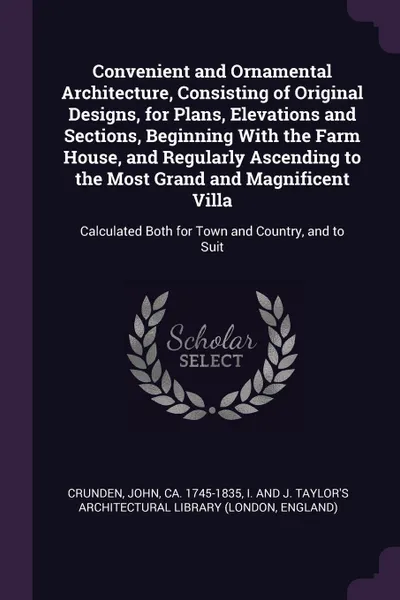 Обложка книги Convenient and Ornamental Architecture, Consisting of Original Designs, for Plans, Elevations and Sections, Beginning With the Farm House, and Regularly Ascending to the Most Grand and Magnificent Villa. Calculated Both for Town and Country, and t..., John Crunden