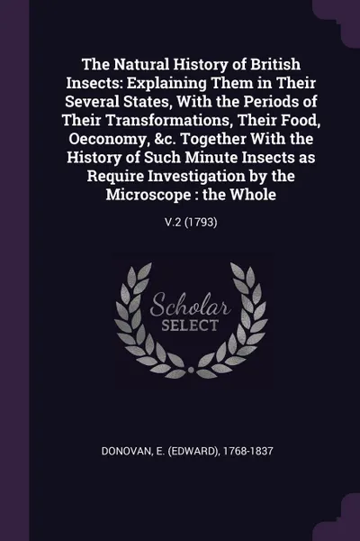 Обложка книги The Natural History of British Insects. Explaining Them in Their Several States, With the Periods of Their Transformations, Their Food, Oeconomy, &c. Together With the History of Such Minute Insects as Require Investigation by the Microscope : the..., E 1768-1837 Donovan