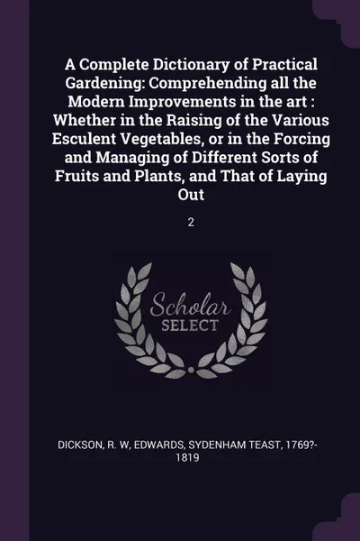 Обложка книги A Complete Dictionary of Practical Gardening. Comprehending all the Modern Improvements in the art : Whether in the Raising of the Various Esculent Vegetables, or in the Forcing and Managing of Different Sorts of Fruits and Plants, and That of Lay..., R W Dickson, Sydenham Teast Edwards