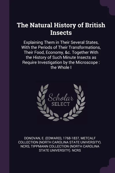 Обложка книги The Natural History of British Insects. Explaining Them in Their Several States, With the Periods of Their Transformations, Their Food, Economy, &c. Together With the History of Such Minute Insects as Require Investigation by the Microscope : the ..., E 1768-1837 Donovan, Metcalf Collection NCRS, Tippmann Collection NCRS