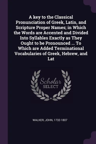 Обложка книги A key to the Classical Pronunciation of Greek, Latin, and Scripture Proper Names; in Which the Words are Accented and Divided Into Syllables Exactly as They Ought to be Pronounced ... To Which are Added Terminational Vocabularies of Greek, Hebrew,..., John Walker