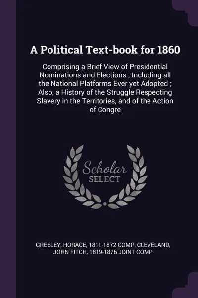 Обложка книги A Political Text-book for 1860. Comprising a Brief View of Presidential Nominations and Elections ; Including all the National Platforms Ever yet Adopted ; Also, a History of the Struggle Respecting Slavery in the Territories, and of the Action of..., Horace Greeley, John Fitch Cleveland