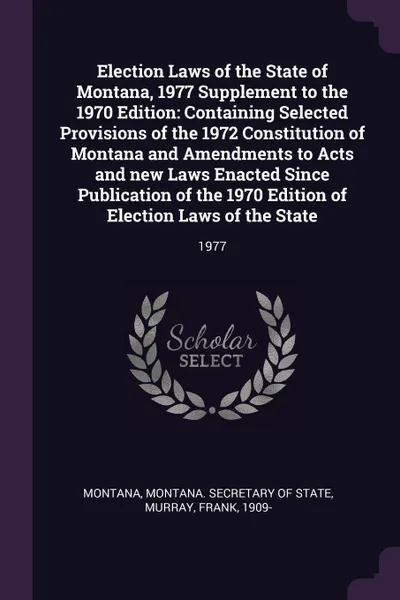 Обложка книги Election Laws of the State of Montana, 1977 Supplement to the 1970 Edition. Containing Selected Provisions of the 1972 Constitution of Montana and Amendments to Acts and new Laws Enacted Since Publication of the 1970 Edition of Election Laws of th..., Montana Montana, Frank Murray