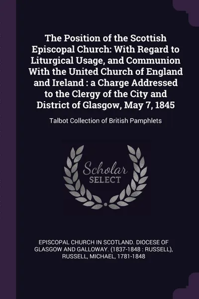 Обложка книги The Position of the Scottish Episcopal Church. With Regard to Liturgical Usage, and Communion With the United Church of England and Ireland : a Charge Addressed to the Clergy of the City and District of Glasgow, May 7, 1845: Talbot Collection of B..., Michael Russell
