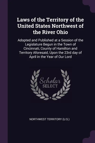 Обложка книги Laws of the Territory of the United States Northwest of the River Ohio. Adopted and Published at a Session of the Legislature Begun in the Town of Cincinnati, County of Hamilton and Territory Aforesaid, Upon the 23rd day of April in the Year of Ou..., Northwest Territory