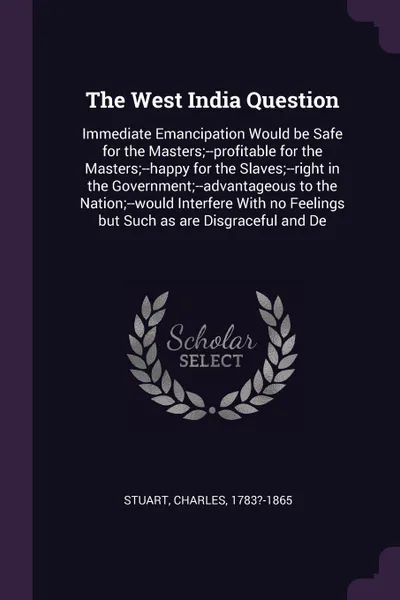 Обложка книги The West India Question. Immediate Emancipation Would be Safe for the Masters;--profitable for the Masters;--happy for the Slaves;--right in the Government;--advantageous to the Nation;--would Interfere With no Feelings but Such as are Disgraceful..., Charles Stuart