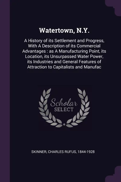 Обложка книги Watertown, N.Y. A History of its Settlement and Progress, With A Description of its Commercial Advantages : as A Manufacturing Point, its Location, its Unsurpassed Water Power, its Industries and General Features of Attraction to Capitalists and M..., Charles Rufus Skinner