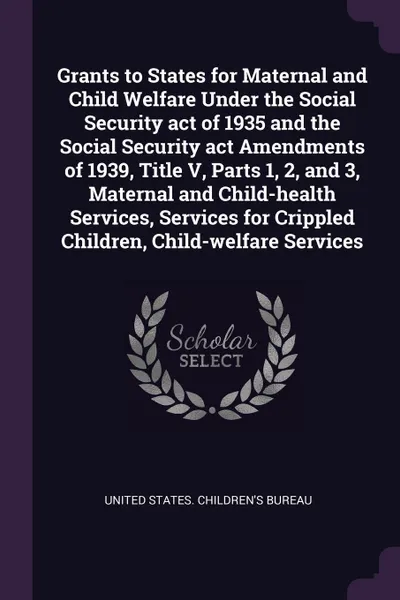 Обложка книги Grants to States for Maternal and Child Welfare Under the Social Security act of 1935 and the Social Security act Amendments of 1939, Title V, Parts 1, 2, and 3, Maternal and Child-health Services, Services for Crippled Children, Child-welfare Ser..., 