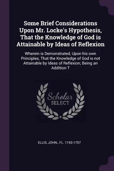 Обложка книги Some Brief Considerations Upon Mr. Locke's Hypothesis, That the Knowledge of God is Attainable by Ideas of Reflexion. Wherein is Demonstrated, Upon his own Principles, That the Knowledge of God is not Attainable by Ideas of Reflexion; Being an Add..., John Ellis