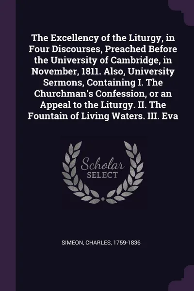 Обложка книги The Excellency of the Liturgy, in Four Discourses, Preached Before the University of Cambridge, in November, 1811. Also, University Sermons, Containing I. The Churchman's Confession, or an Appeal to the Liturgy. II. The Fountain of Living Waters. ..., Charles Simeon