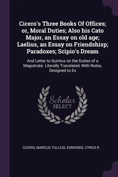 Обложка книги Cicero's Three Books Of Offices; or, Moral Duties; Also his Cato Major, an Essay on old age; Laelius, an Essay on Friendshisp; Paradoxes; Scipio's Dream. And Letter to Quintus on the Duties of a Magistrate. Literally Translated, With Notes, Design..., Marcus Tullius Cicero, Cyrus R. Edmonds