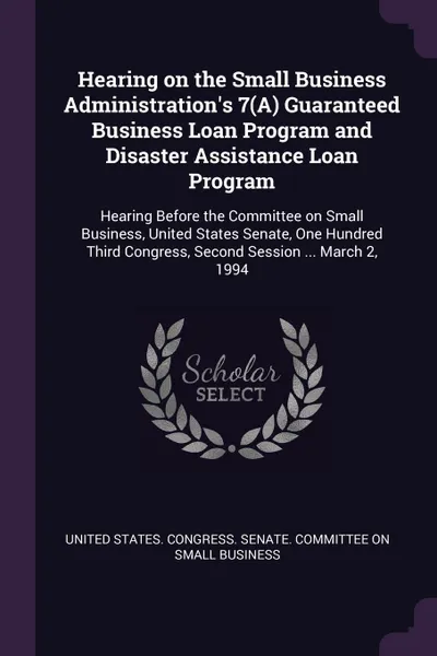 Обложка книги Hearing on the Small Business Administration's 7(A) Guaranteed Business Loan Program and Disaster Assistance Loan Program. Hearing Before the Committee on Small Business, United States Senate, One Hundred Third Congress, Second Session ... March 2..., 