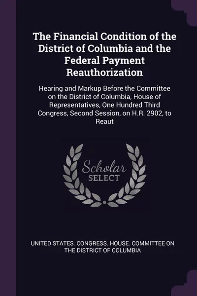 Обложка книги The Financial Condition of the District of Columbia and the Federal Payment Reauthorization. Hearing and Markup Before the Committee on the District of Columbia, House of Representatives, One Hundred Third Congress, Second Session, on H.R. 2902, t..., 