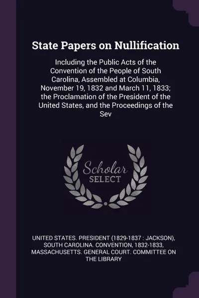 Обложка книги State Papers on Nullification. Including the Public Acts of the Convention of the People of South Carolina, Assembled at Columbia, November 19, 1832 and March 11, 1833; the Proclamation of the President of the United States, and the Proceedings of..., 1832-1833 South Carolina. Convention