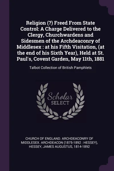 Обложка книги Religion (?) Freed From State Control. A Charge Delivered to the Clergy, Churchwardens and Sidesmen of the Archdeaconry of Middlesex : at his Fifth Visitation, (at the end of his Sixth Year), Held at St. Paul's, Covent Garden, May 11th, 1881: Talb..., James Augustus Hessey