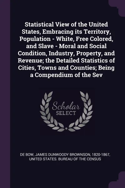 Обложка книги Statistical View of the United States, Embracing its Territory, Population - White, Free Colored, and Slave - Moral and Social Condition, Industry, Property, and Revenue; the Detailed Statistics of Cities, Towns and Counties; Being a Compendium of..., James Dunwoody Brownson De Bow