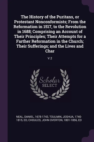 Обложка книги The History of the Puritans, or Protestant Nonconformists; From the Reformation in 1517, to the Revolution in 1688; Comprising an Account of Their Principles; Their Attempts for a Farther Reformation in the Church; Their Sufferings; and the Lives ..., Daniel Neal, Joshua Toulmin, John Overton Choules