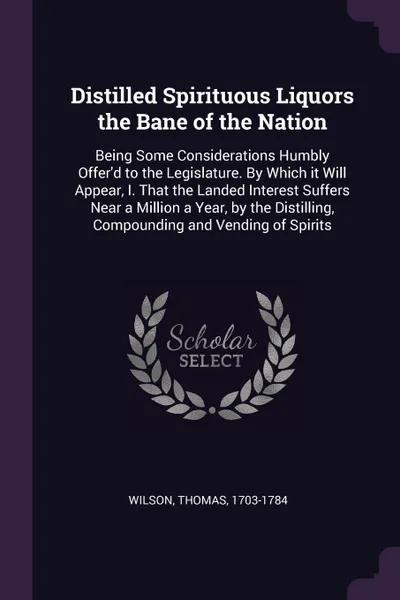 Обложка книги Distilled Spirituous Liquors the Bane of the Nation. Being Some Considerations Humbly Offer'd to the Legislature. By Which it Will Appear, I. That the Landed Interest Suffers Near a Million a Year, by the Distilling, Compounding and Vending of Spi..., Thomas Wilson