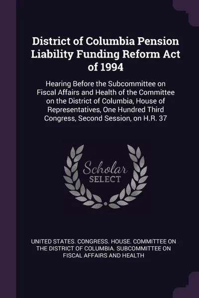 Обложка книги District of Columbia Pension Liability Funding Reform Act of 1994. Hearing Before the Subcommittee on Fiscal Affairs and Health of the Committee on the District of Columbia, House of Representatives, One Hundred Third Congress, Second Session, on ..., 