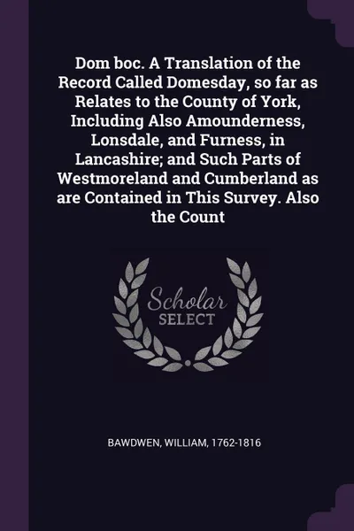 Обложка книги Dom boc. A Translation of the Record Called Domesday, so far as Relates to the County of York, Including Also Amounderness, Lonsdale, and Furness, in Lancashire; and Such Parts of Westmoreland and Cumberland as are Contained in This Survey. Also t..., William Bawdwen